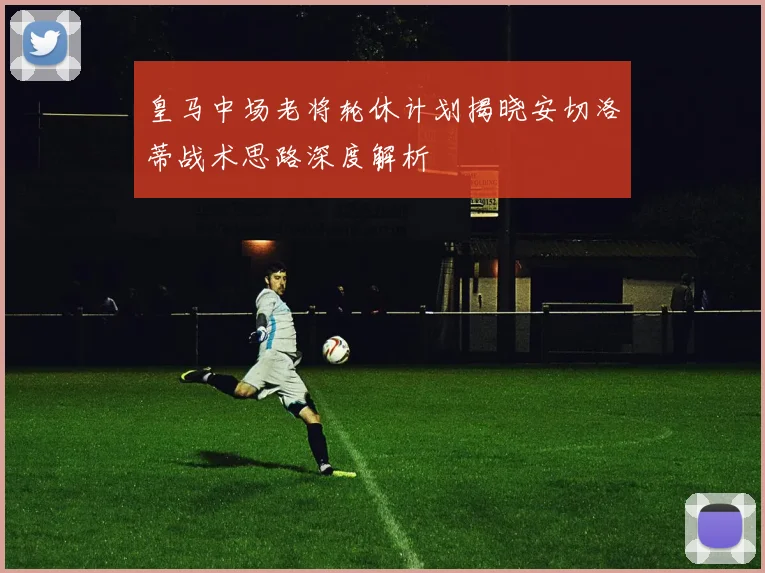 皇马中场老将轮休计划揭晓安切洛蒂战术思路深度解析